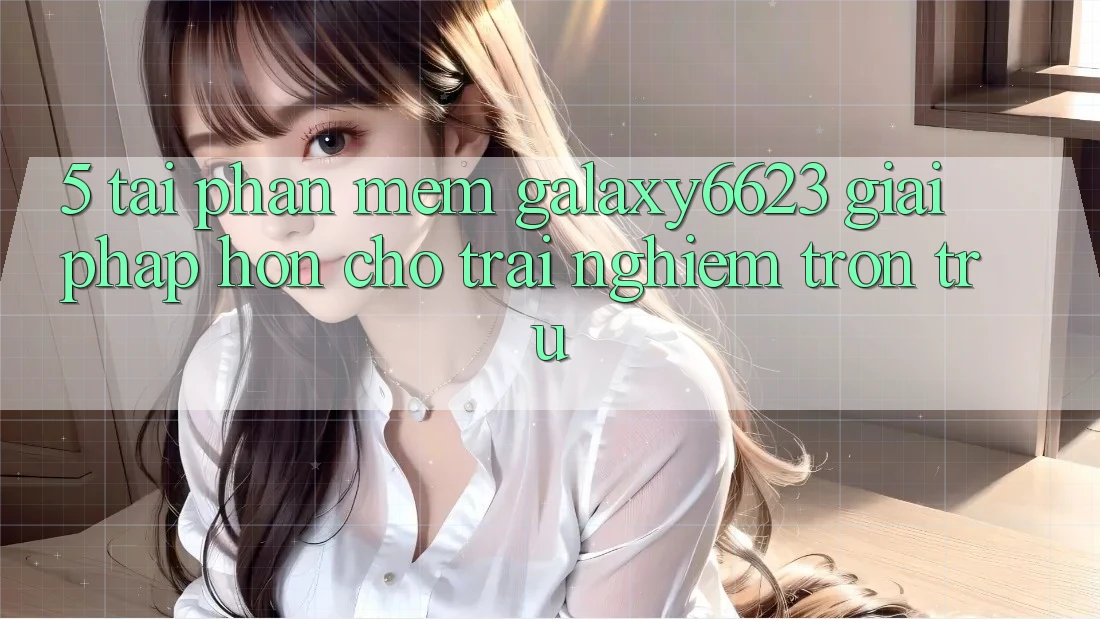 5. Tải Phần mềm Galaxy6623 - Giải Pháp Hơn Cho Trải Nghiệm Trơn tru