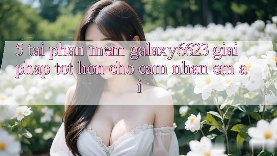 5. Tải Phần mềm Galaxy6623 - Giải Pháp Tốt hơn Cho Cảm nhận Êm ái