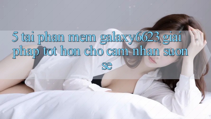 5. Tải Phần mềm Galaxy6623 - Giải Pháp Tốt hơn Cho Cảm nhận Suôn sẻ
