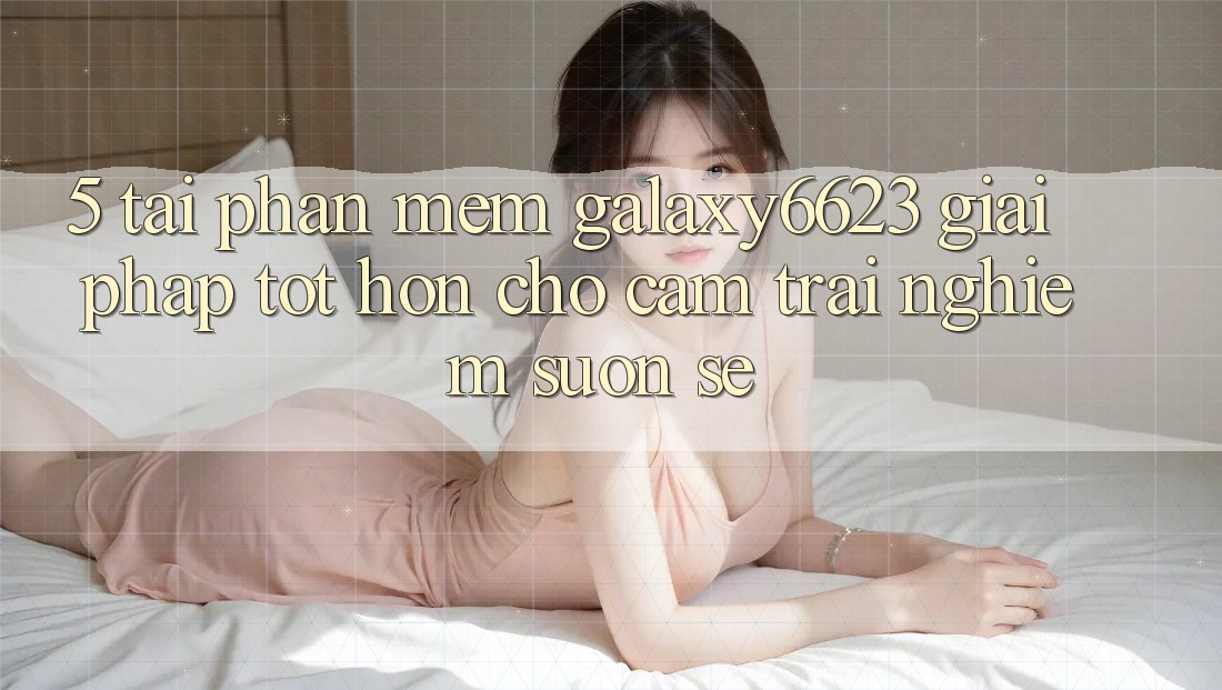 5. Tải Phần mềm Galaxy6623 - Giải Pháp Tốt hơn Cho Cảm trải nghiệm Suôn sẻ