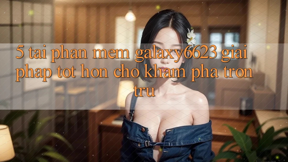 5. Tải Phần mềm Galaxy6623 - Giải Pháp Tốt hơn Cho Khám phá Trơn tru