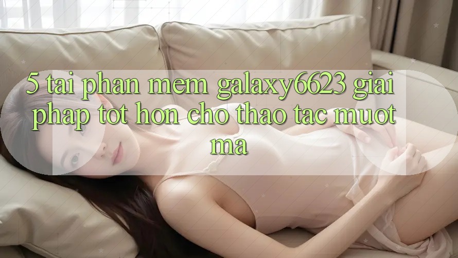 5. Tải Phần mềm Galaxy6623 - Giải Pháp Tốt hơn Cho Thao tác Mượt Mà