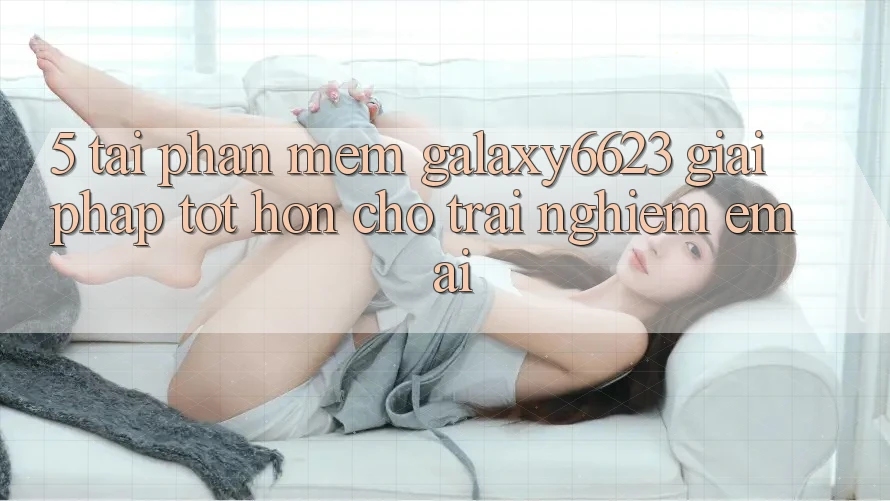 5. Tải Phần mềm Galaxy6623 - Giải Pháp Tốt hơn Cho Trải Nghiệm Êm ái