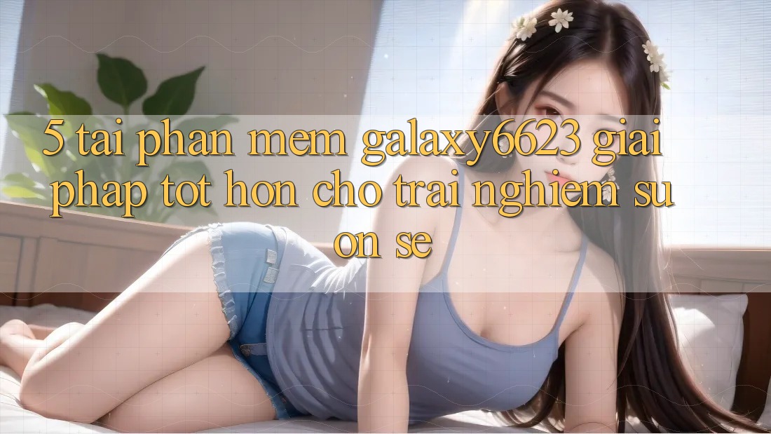 5. Tải Phần mềm Galaxy6623 - Giải Pháp Tốt hơn Cho Trải Nghiệm Suôn sẻ