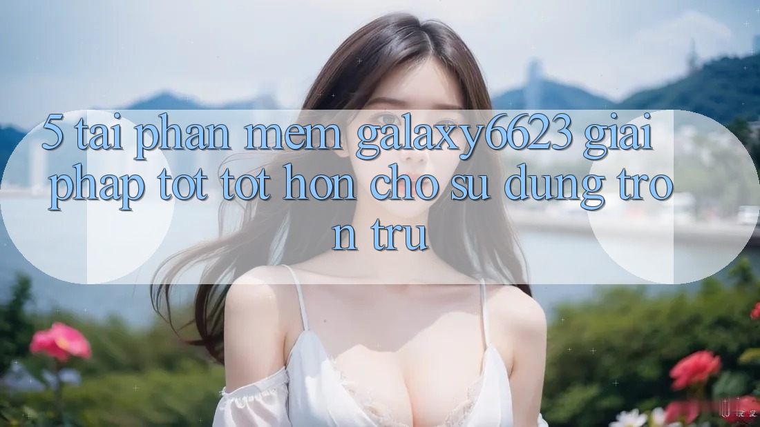 5. Tải Phần mềm Galaxy6623 - Giải Pháp Tốt tốt hơn Cho Sử dụng Trơn tru