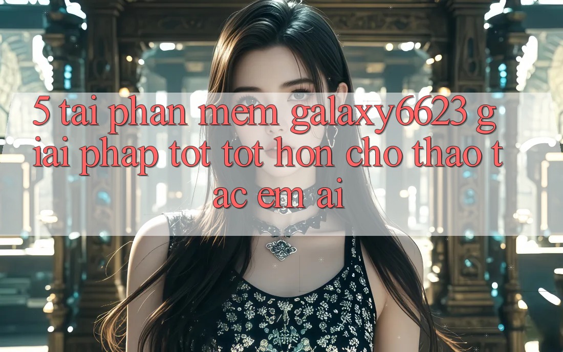 5. Tải Phần mềm Galaxy6623 - Giải Pháp Tốt tốt hơn Cho Thao tác Êm ái