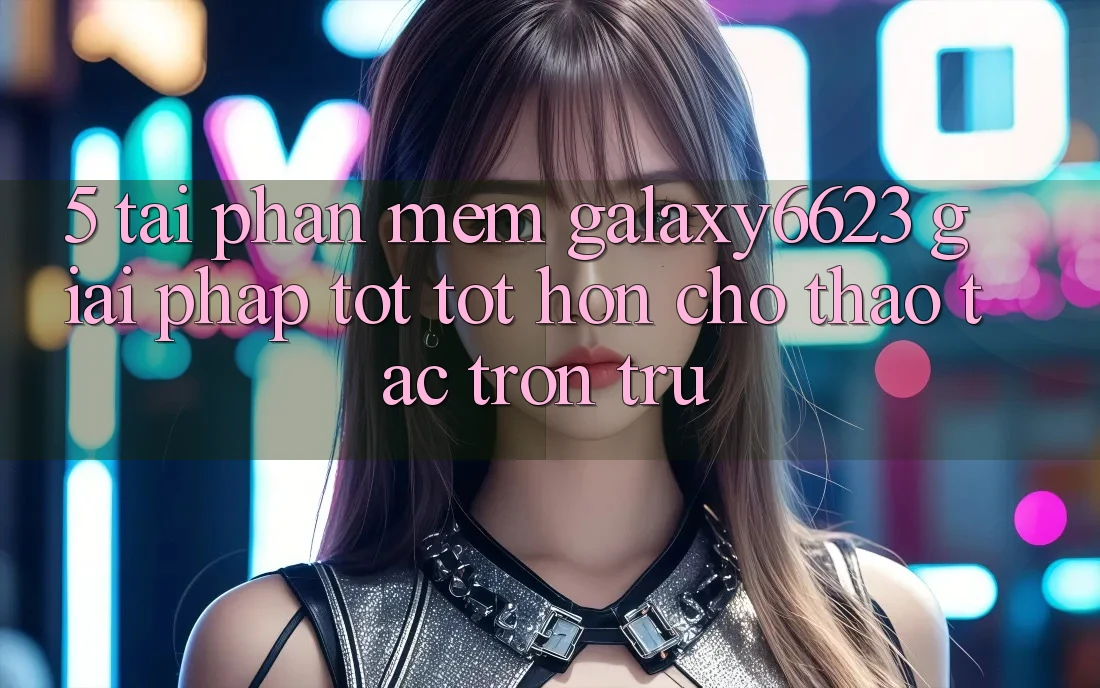 5. Tải Phần mềm Galaxy6623 - Giải Pháp Tốt tốt hơn Cho Thao tác Trơn tru