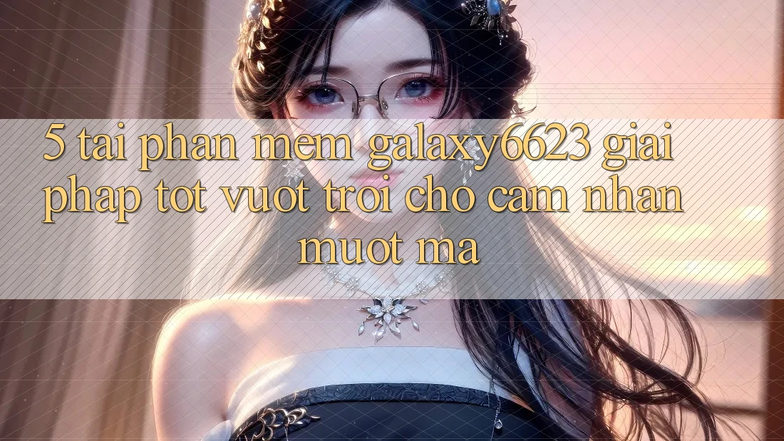 5. Tải Phần mềm Galaxy6623 - Giải Pháp Tốt vượt trội Cho Cảm nhận Mượt Mà