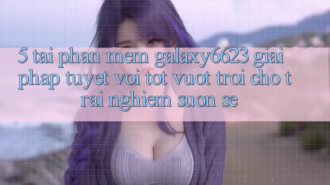 5. Tải Phần mềm Galaxy6623 - Giải Pháp Tuyệt vời tốt vượt trội Cho Trải nghiệm Suôn sẻ