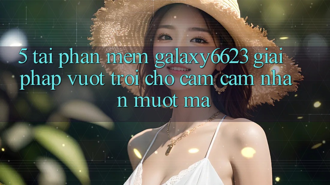 5. Tải Phần mềm Galaxy6623 - Giải Pháp Vượt Trội Cho Cảm cảm nhận Mượt Mà