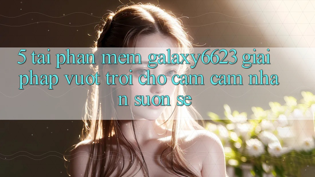5. Tải Phần mềm Galaxy6623 - Giải Pháp Vượt trội Cho Cảm cảm nhận Suôn sẻ