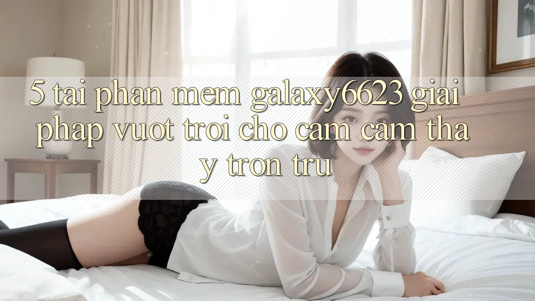 5. Tải Phần mềm Galaxy6623 - Giải Pháp Vượt Trội Cho Cảm cảm thấy Trơn tru