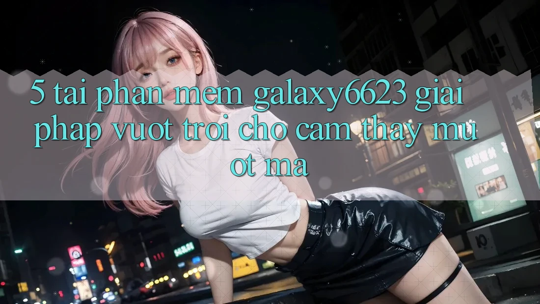 5. Tải Phần mềm Galaxy6623 - Giải Pháp Vượt trội Cho Cảm thấy Mượt Mà