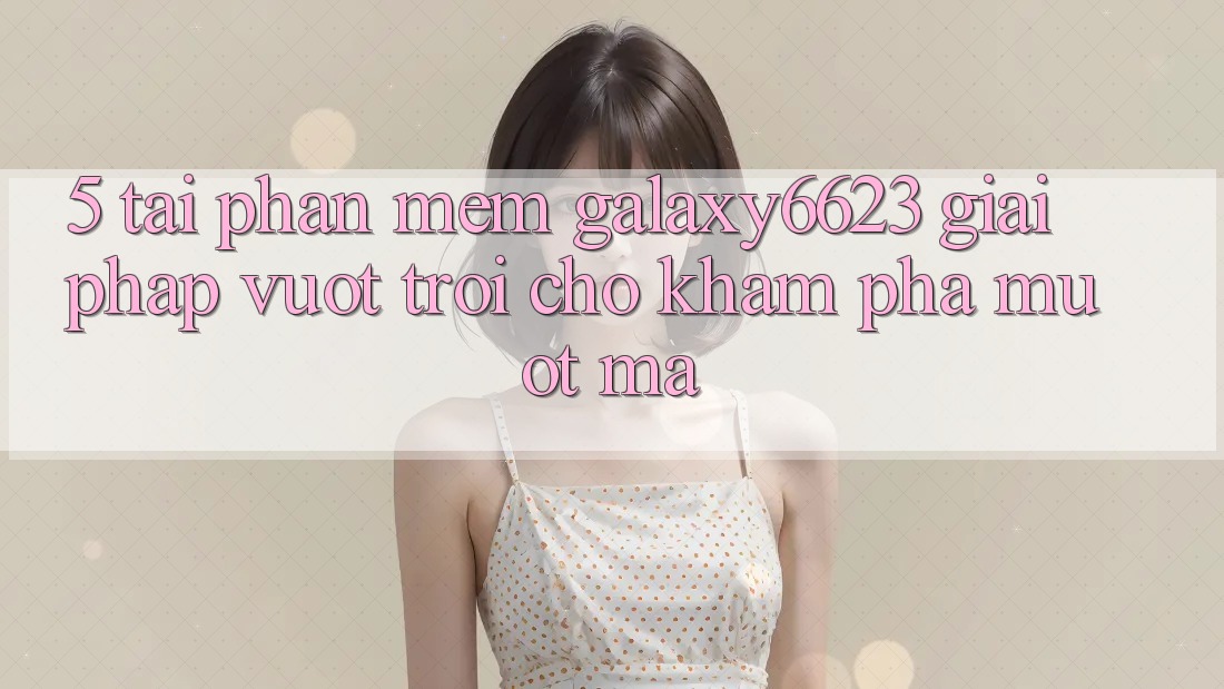 5. Tải Phần mềm Galaxy6623 - Giải Pháp Vượt Trội Cho Khám phá Mượt Mà