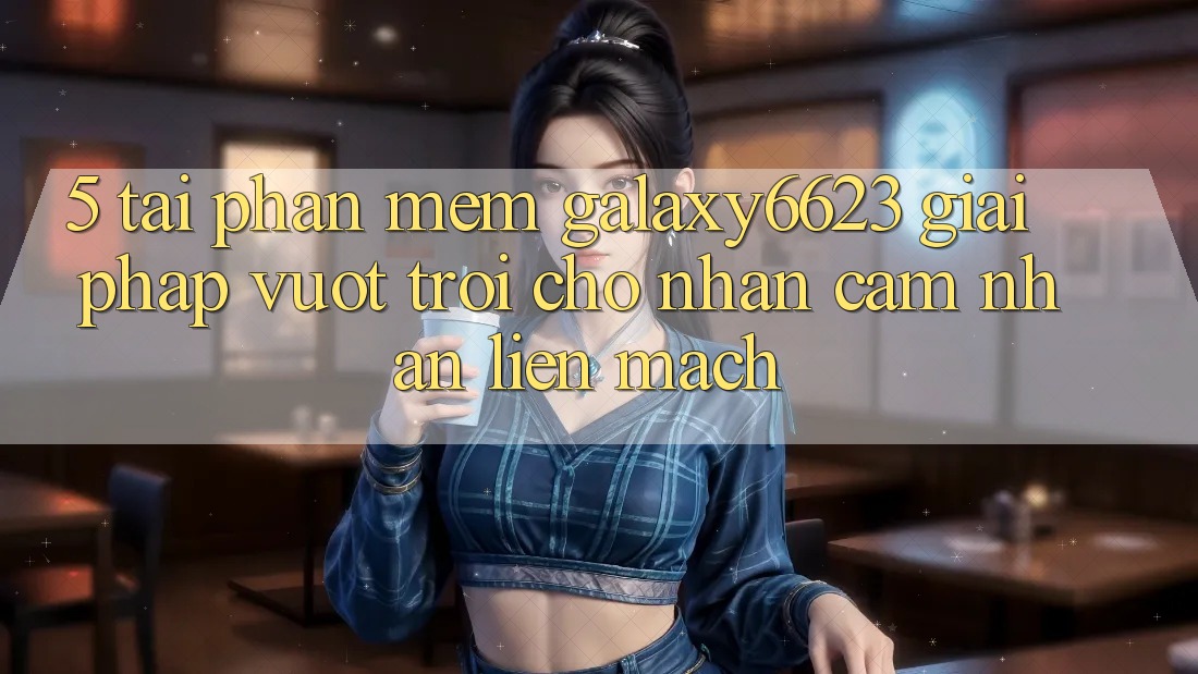 5. Tải Phần mềm Galaxy6623 - Giải Pháp Vượt Trội Cho Nhận cảm nhận Liền mạch