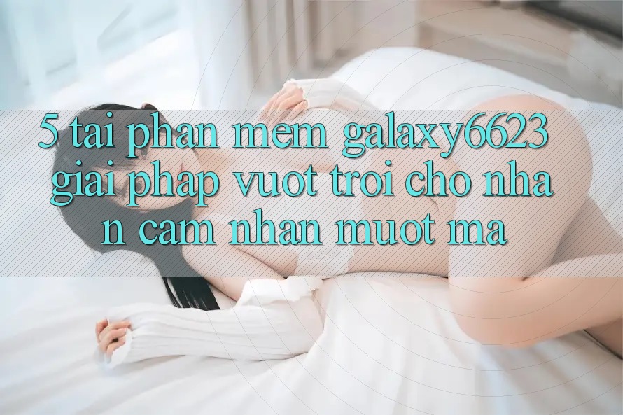 5. Tải Phần mềm Galaxy6623 - Giải Pháp Vượt Trội Cho Nhận cảm nhận Mượt Mà