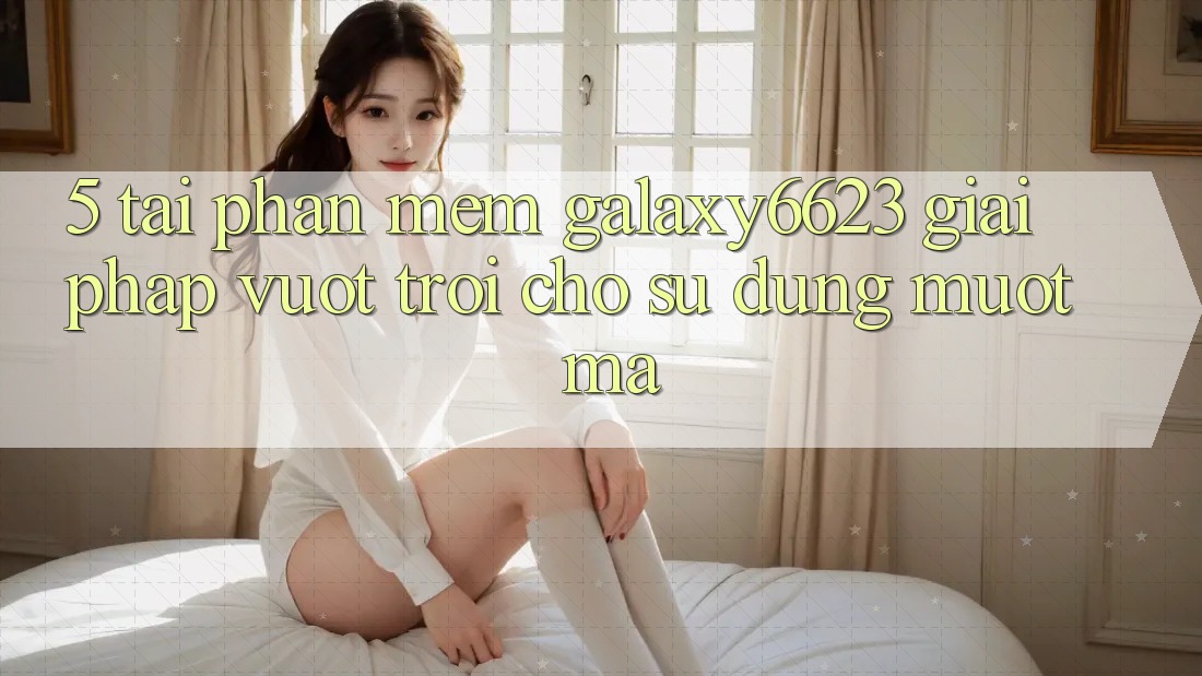 5. Tải Phần mềm Galaxy6623 - Giải Pháp Vượt Trội Cho Sử dụng Mượt Mà