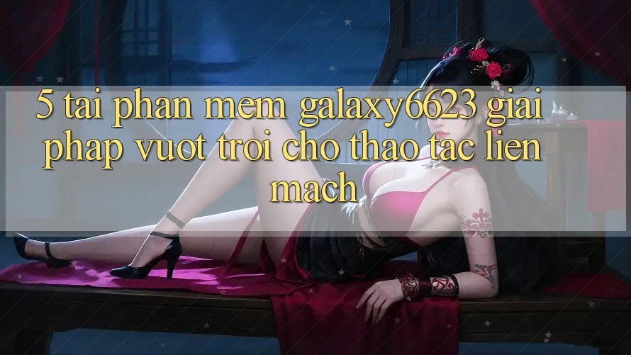 5. Tải Phần mềm Galaxy6623 - Giải Pháp Vượt Trội Cho Thao tác Liền mạch