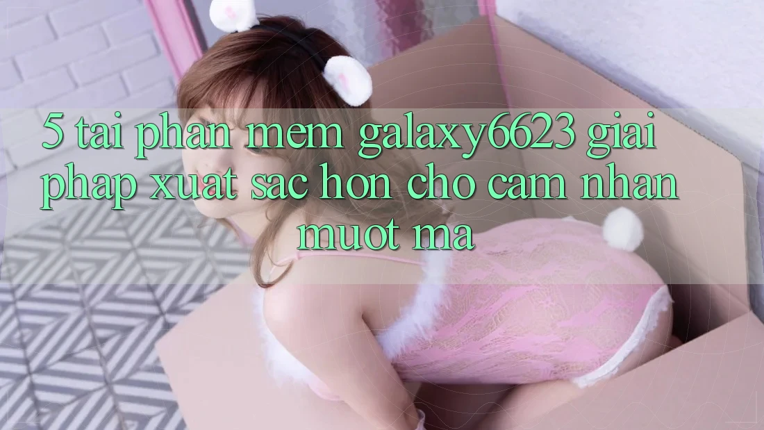 5. Tải Phần mềm Galaxy6623 - Giải Pháp Xuất sắc hơn Cho Cảm nhận Mượt mà
