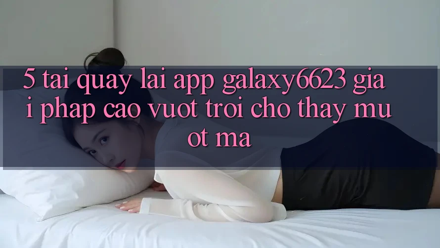5. Tải quay lại App Galaxy6623 - Giải Pháp Cao vượt trội Cho Thấy Mượt mà