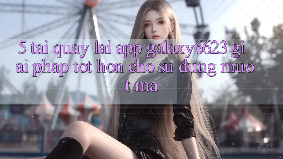 5. Tải quay lại App Galaxy6623 - Giải Pháp Tốt hơn Cho Sử dụng Mượt Mà