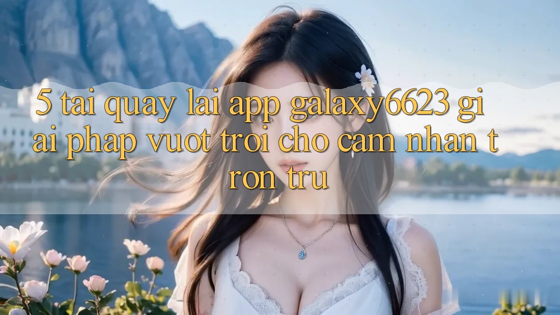 5. Tải quay lại App Galaxy6623 - Giải Pháp Vượt Trội Cho Cảm nhận Trơn tru