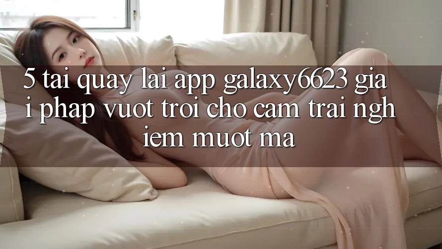 5. Tải quay lại App Galaxy6623 - Giải Pháp Vượt Trội Cho Cảm trải nghiệm Mượt Mà