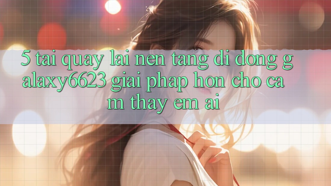 5. Tải quay lại Nền tảng di động Galaxy6623 - Giải Pháp Hơn Cho Cảm thấy Êm ái