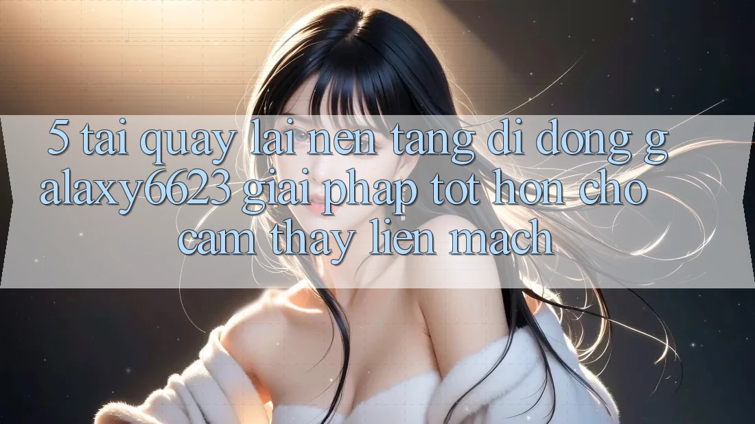 5. Tải quay lại Nền tảng di động Galaxy6623 - Giải Pháp Tốt hơn Cho Cảm thấy Liền mạch