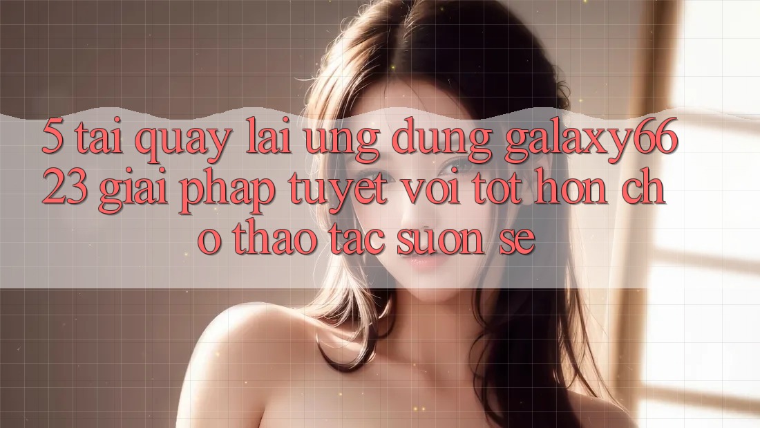 5. Tải quay lại Ứng dụng Galaxy6623 - Giải Pháp Tuyệt vời tốt hơn Cho Thao tác Suôn sẻ