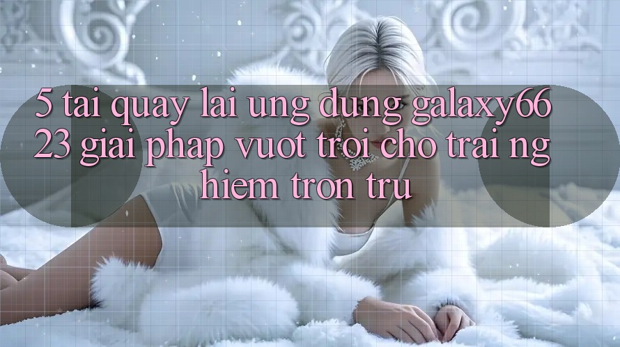 5. Tải quay lại Ứng dụng Galaxy6623 - Giải Pháp Vượt Trội Cho Trải Nghiệm Trơn tru