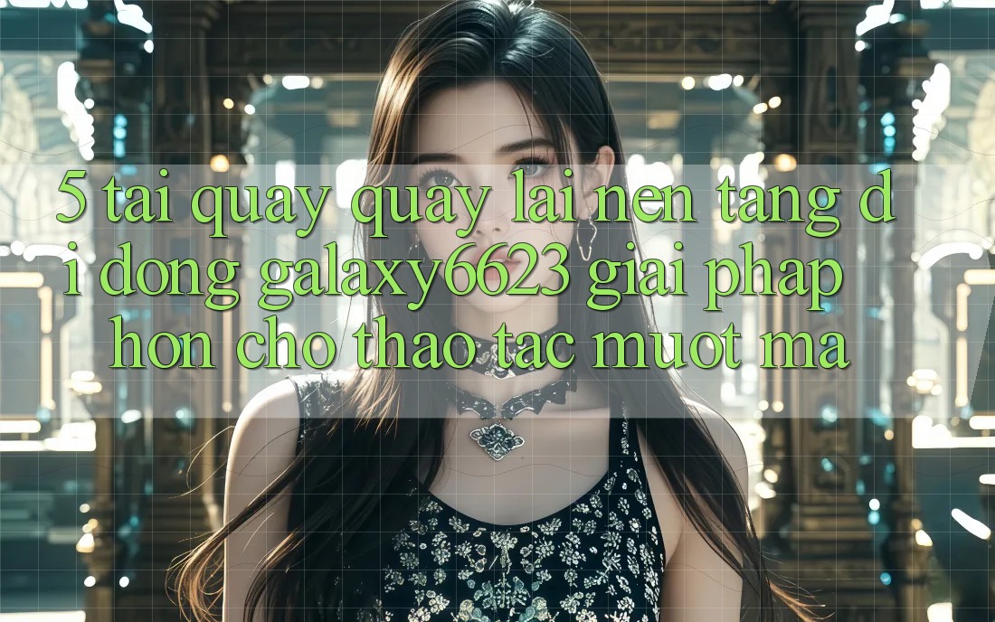 5. Tải quay quay lại Nền tảng di động Galaxy6623 - Giải Pháp Hơn Cho Thao tác Mượt Mà