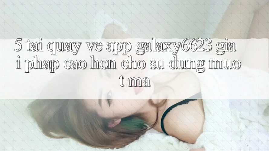 5. Tải quay về App Galaxy6623 - Giải Pháp Cao hơn Cho Sử dụng Mượt mà
