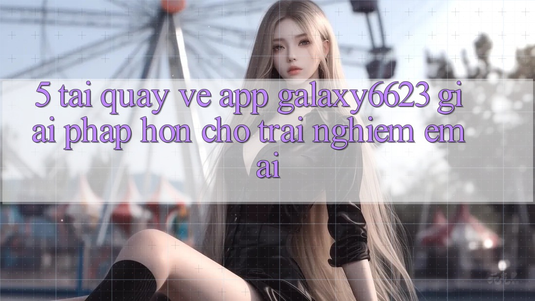 5. Tải quay về App Galaxy6623 - Giải Pháp Hơn Cho Trải Nghiệm Êm ái