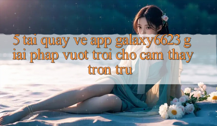 5. Tải quay về App Galaxy6623 - Giải Pháp Vượt Trội Cho Cảm thấy Trơn tru