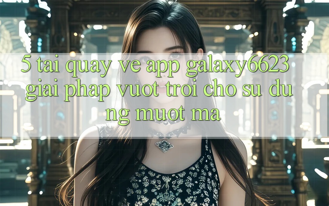 5. Tải quay về App Galaxy6623 - Giải Pháp Vượt Trội Cho Sử dụng Mượt mà