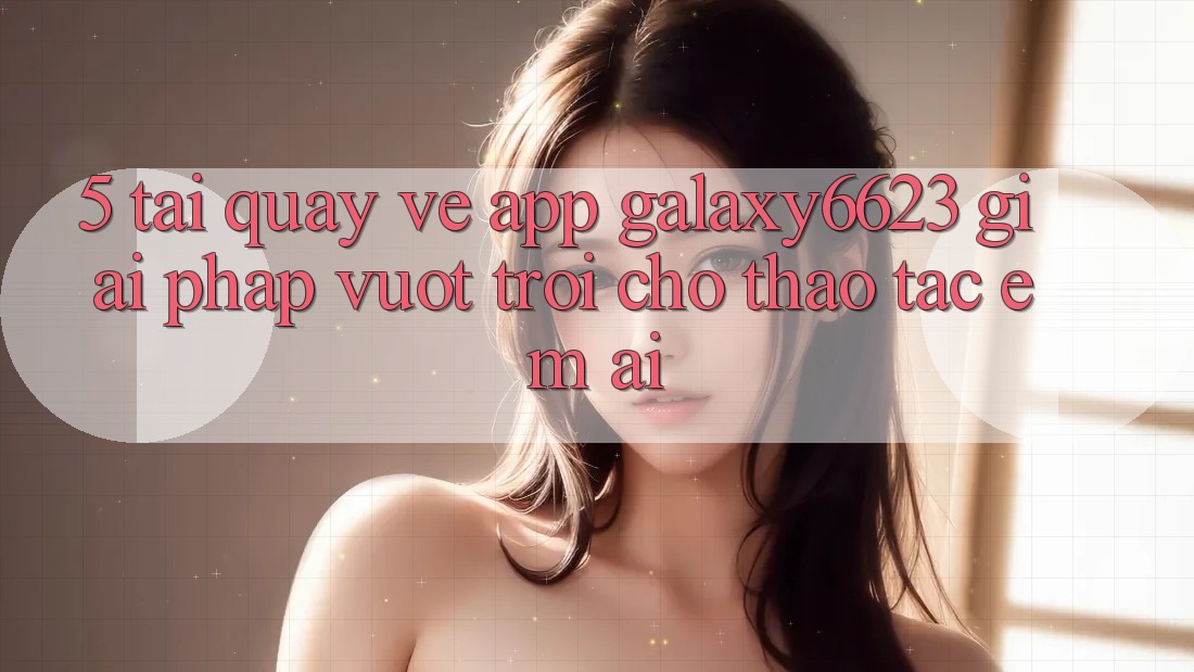 5. Tải quay về App Galaxy6623 - Giải Pháp Vượt Trội Cho Thao tác Êm ái