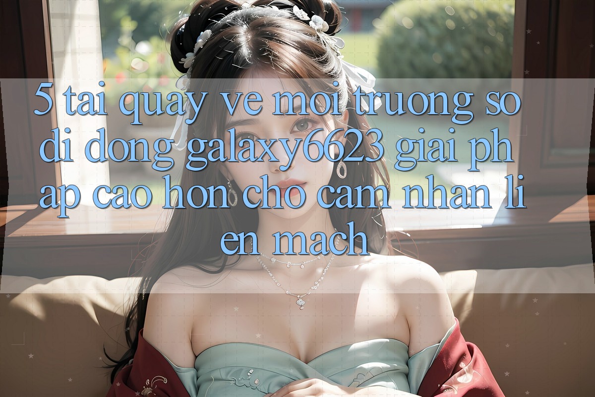 5. Tải quay về Môi trường số di động Galaxy6623 - Giải Pháp Cao hơn Cho Cảm nhận Liền mạch
