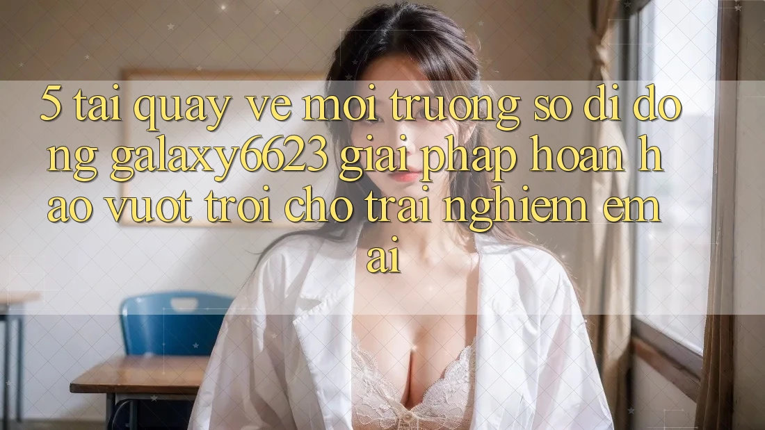 5. Tải quay về Môi trường số di động Galaxy6623 - Giải Pháp Hoàn hảo vượt trội Cho Trải Nghiệm Êm ái