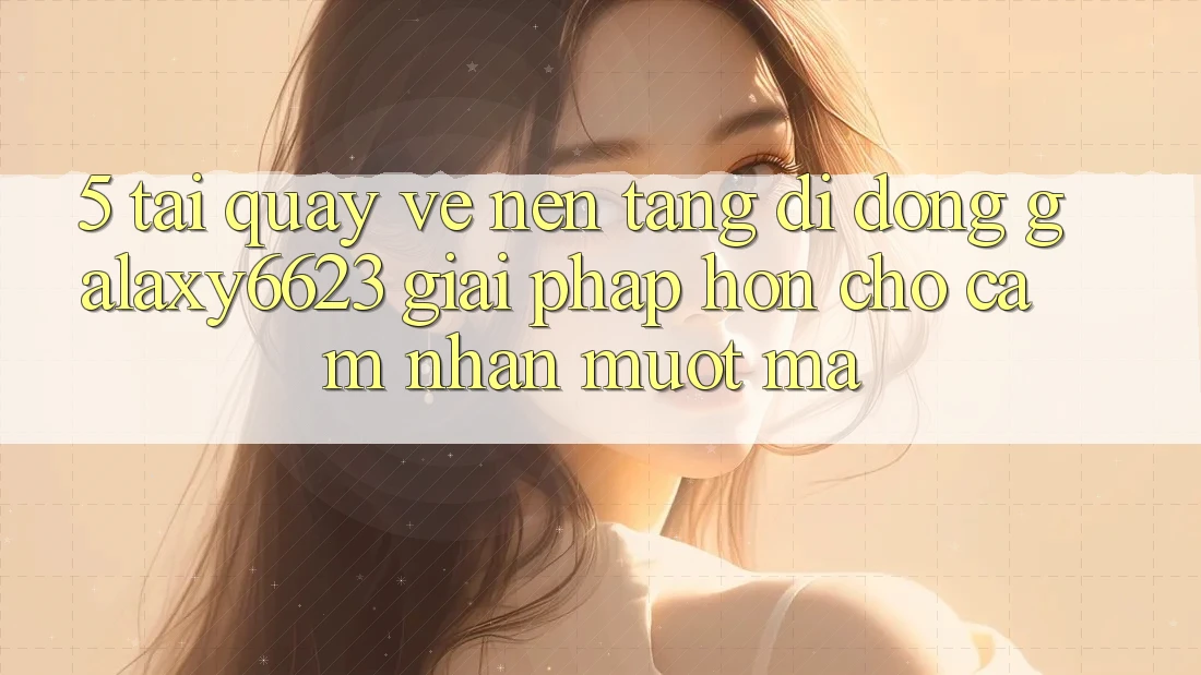 5. Tải quay về Nền tảng di động Galaxy6623 - Giải Pháp Hơn Cho Cảm nhận Mượt Mà