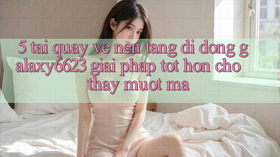 5. Tải quay về Nền tảng di động Galaxy6623 - Giải Pháp Tốt hơn Cho Thấy Mượt Mà