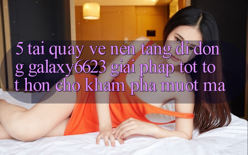 5. Tải quay về Nền tảng di động Galaxy6623 - Giải Pháp Tốt tốt hơn Cho Khám phá Mượt mà