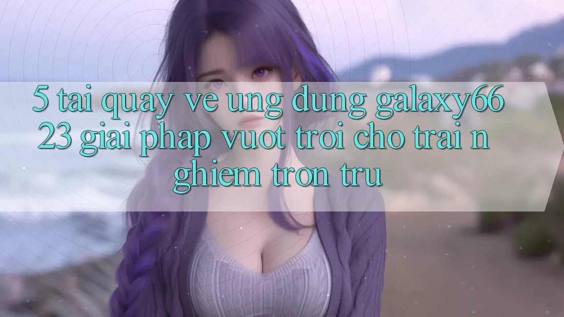 5. Tải quay về Ứng dụng Galaxy6623 - Giải Pháp Vượt Trội Cho Trải Nghiệm Trơn tru