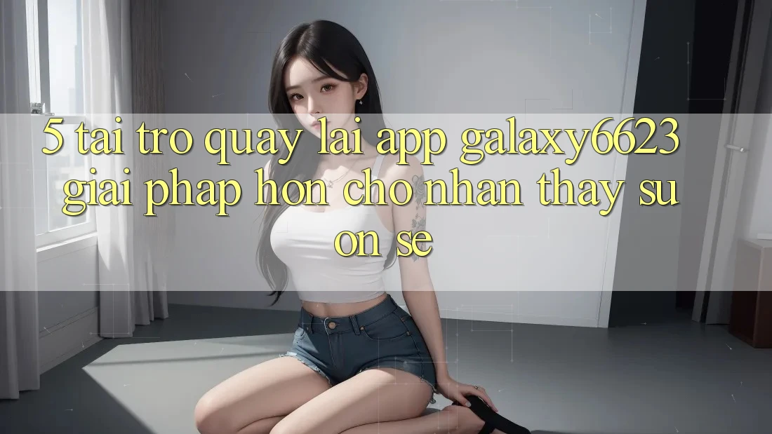 5. Tải trở quay lại App Galaxy6623 - Giải Pháp Hơn Cho Nhận thấy Suôn sẻ