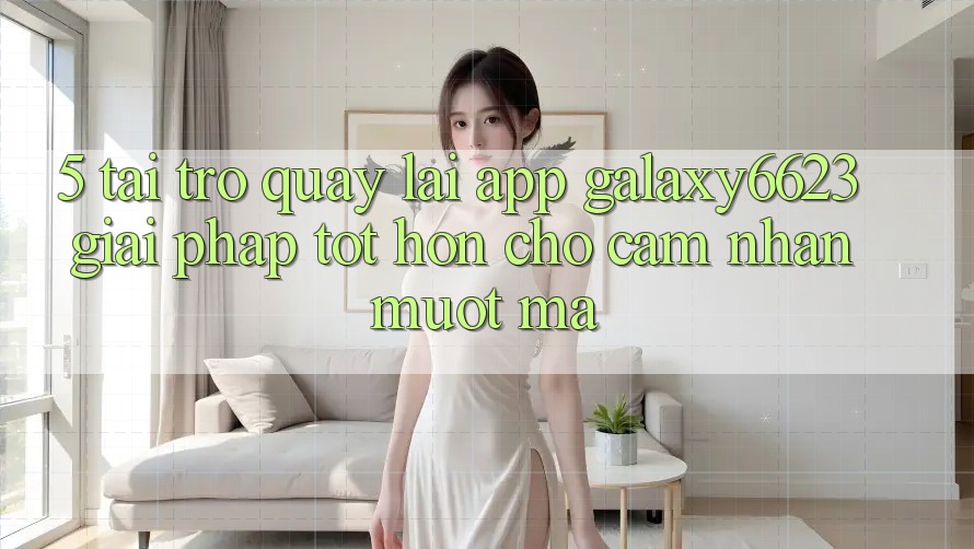 5. Tải trở quay lại App Galaxy6623 - Giải Pháp Tốt hơn Cho Cảm nhận Mượt Mà