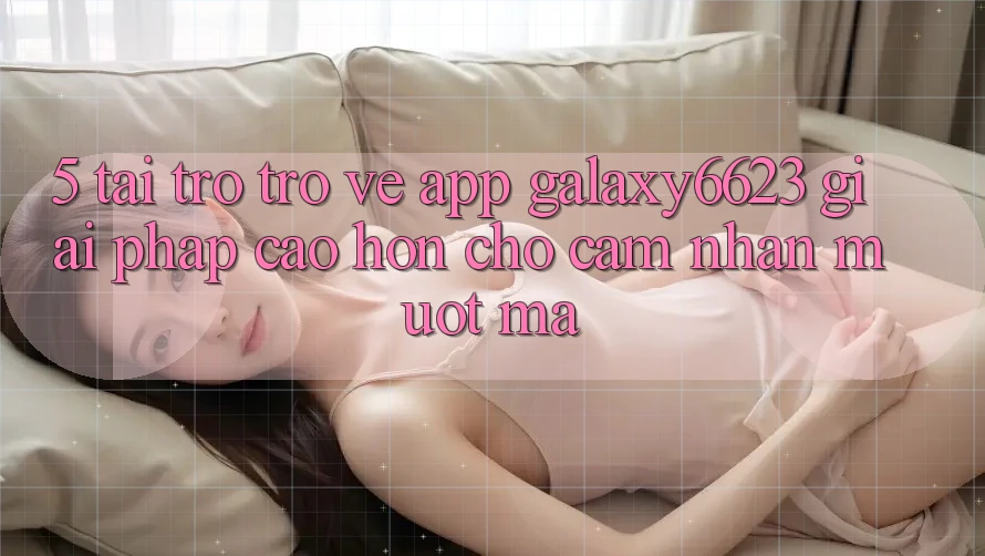 5. Tải trở trở về App Galaxy6623 - Giải Pháp Cao hơn Cho Cảm nhận Mượt Mà
