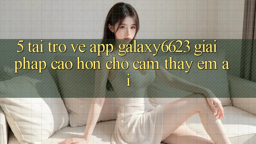 5. Tải trở về App Galaxy6623 - Giải Pháp Cao hơn Cho Cảm thấy Êm ái