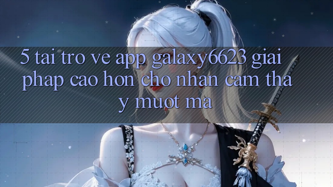 5. Tải trở về App Galaxy6623 - Giải Pháp Cao hơn Cho Nhận cảm thấy Mượt Mà