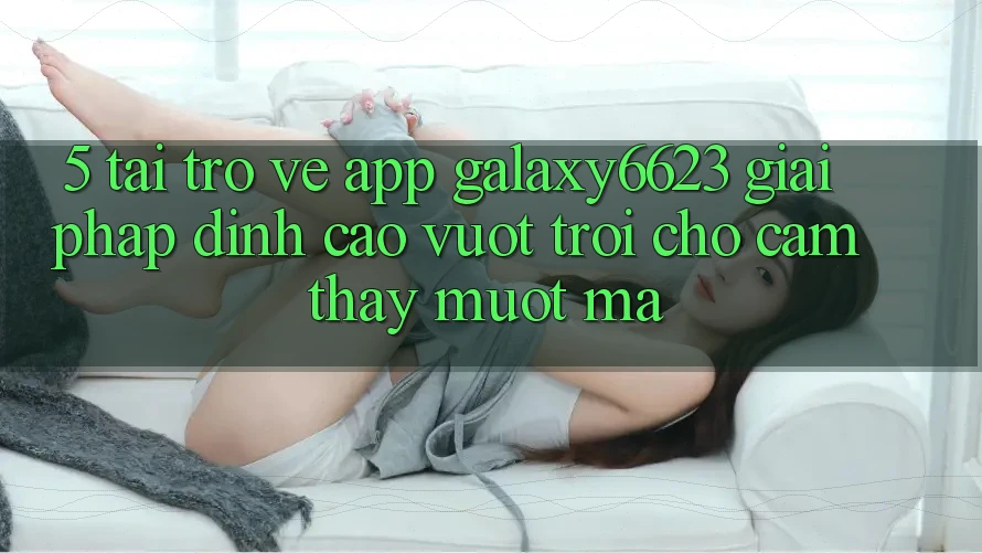 5. Tải trở về App Galaxy6623 - Giải Pháp Đỉnh cao vượt trội Cho Cảm thấy Mượt Mà