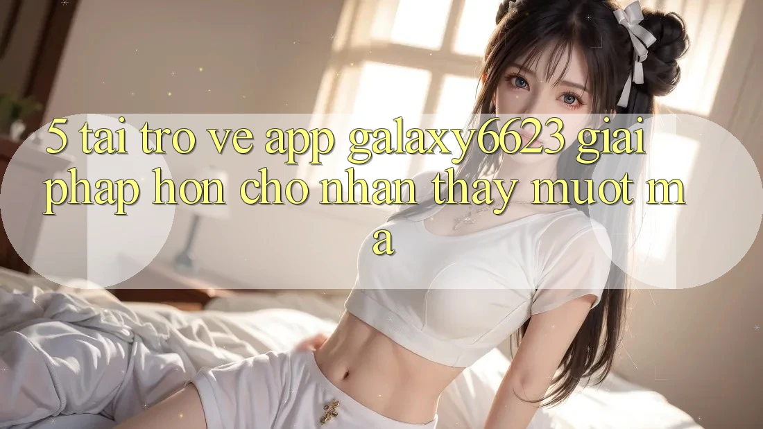 5. Tải trở về App Galaxy6623 - Giải Pháp Hơn Cho Nhận thấy Mượt Mà